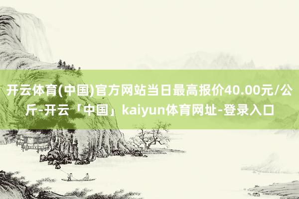 开云体育(中国)官方网站当日最高报价40.00元/公斤-开云「中国」kaiyun体育网址-登录入口