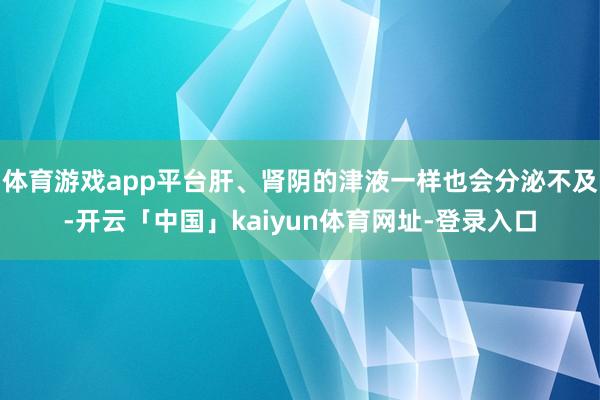 体育游戏app平台肝、肾阴的津液一样也会分泌不及-开云「中国」kaiyun体育网址-登录入口