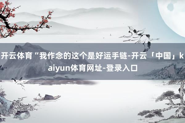 开云体育“我作念的这个是好运手链-开云「中国」kaiyun体育网址-登录入口