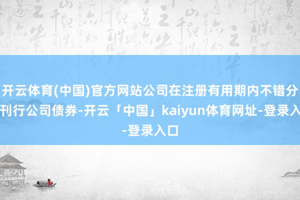开云体育(中国)官方网站公司在注册有用期内不错分期刊行公司债券-开云「中国」kaiyun体育网址-登录入口