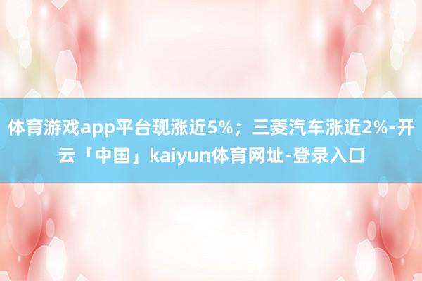 体育游戏app平台现涨近5%；三菱汽车涨近2%-开云「中国」kaiyun体育网址-登录入口