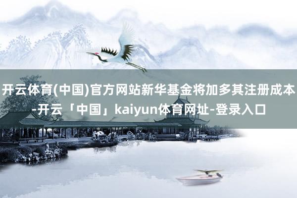 开云体育(中国)官方网站新华基金将加多其注册成本-开云「中国」kaiyun体育网址-登录入口