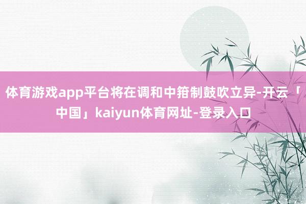 体育游戏app平台将在调和中箝制鼓吹立异-开云「中国」kaiyun体育网址-登录入口