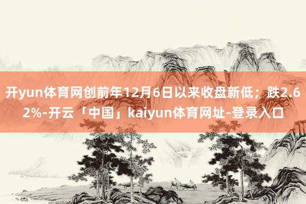 开yun体育网创前年12月6日以来收盘新低；跌2.62%-开云「中国」kaiyun体育网址-登录入口