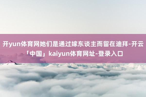 开yun体育网她们是通过嫁东谈主而留在迪拜-开云「中国」kaiyun体育网址-登录入口