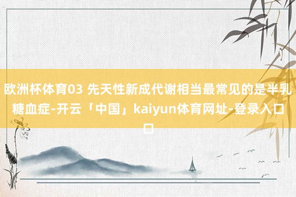 欧洲杯体育03 先天性新成代谢相当最常见的是半乳糖血症-开云「中国」kaiyun体育网址-登录入口