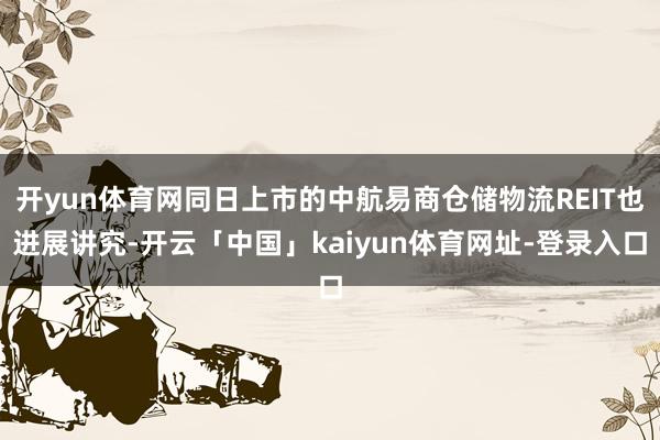 开yun体育网同日上市的中航易商仓储物流REIT也进展讲究-开云「中国」kaiyun体育网址-登录入口