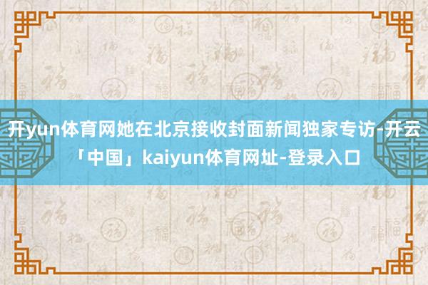 开yun体育网她在北京接收封面新闻独家专访-开云「中国」kaiyun体育网址-登录入口