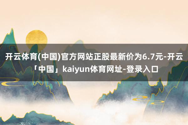 开云体育(中国)官方网站正股最新价为6.7元-开云「中国」kaiyun体育网址-登录入口