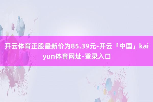 开云体育正股最新价为85.39元-开云「中国」kaiyun体育网址-登录入口