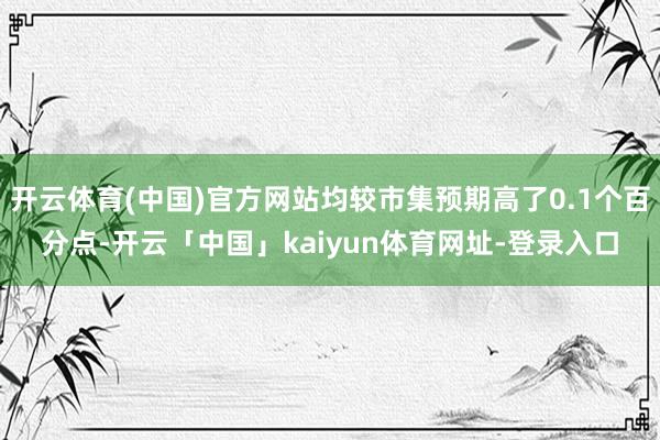 开云体育(中国)官方网站均较市集预期高了0.1个百分点-开云「中国」kaiyun体育网址-登录入口