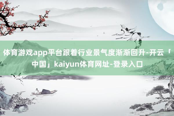 体育游戏app平台跟着行业景气度渐渐回升-开云「中国」kaiyun体育网址-登录入口