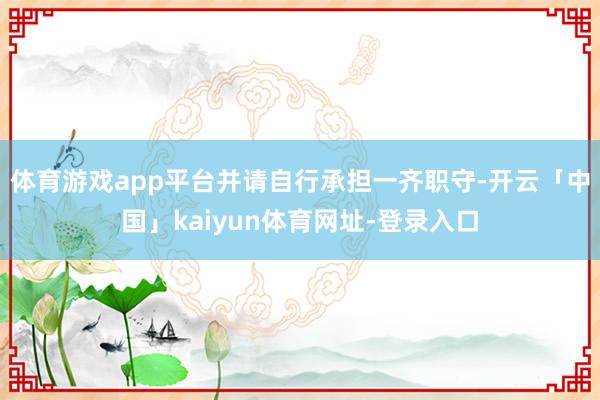体育游戏app平台并请自行承担一齐职守-开云「中国」kaiyun体育网址-登录入口