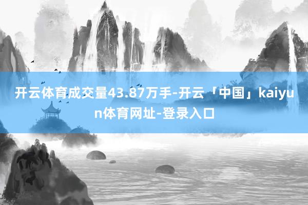 开云体育成交量43.87万手-开云「中国」kaiyun体育网址-登录入口