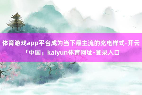 体育游戏app平台成为当下最主流的充电样式-开云「中国」kaiyun体育网址-登录入口