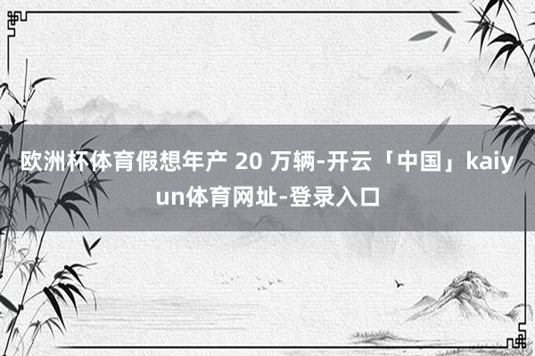 欧洲杯体育假想年产 20 万辆-开云「中国」kaiyun体育网址-登录入口