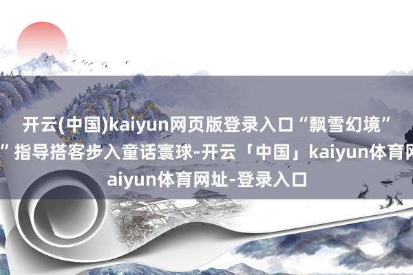 开云(中国)kaiyun网页版登录入口“飘雪幻境”和“梦境泡影”指导搭客步入童话寰球-开云「中国」kaiyun体育网址-登录入口