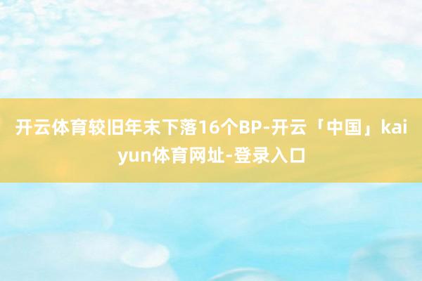 开云体育较旧年末下落16个BP-开云「中国」kaiyun体育网址-登录入口