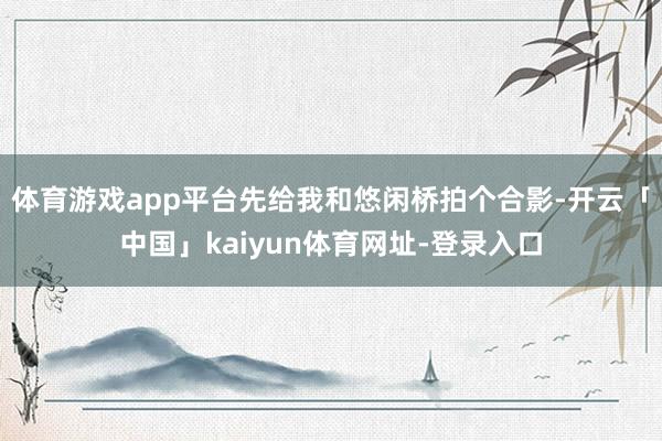 体育游戏app平台先给我和悠闲桥拍个合影-开云「中国」kaiyun体育网址-登录入口