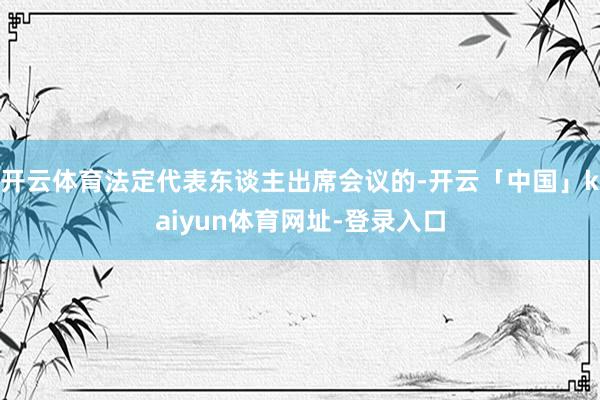开云体育法定代表东谈主出席会议的-开云「中国」kaiyun体育网址-登录入口