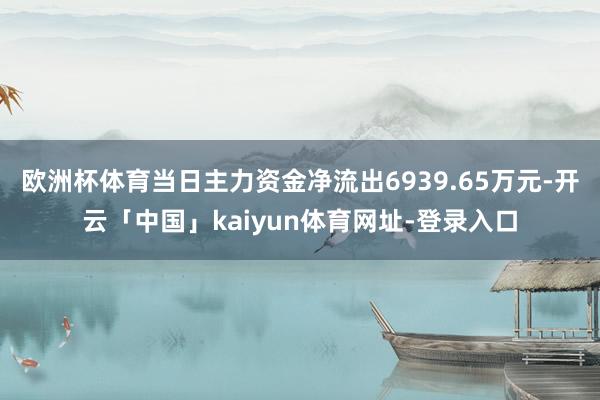 欧洲杯体育当日主力资金净流出6939.65万元-开云「中国」kaiyun体育网址-登录入口