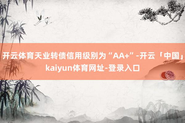 开云体育天业转债信用级别为“AA+”-开云「中国」kaiyun体育网址-登录入口