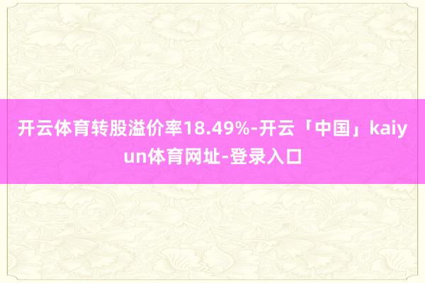 开云体育转股溢价率18.49%-开云「中国」kaiyun体育网址-登录入口