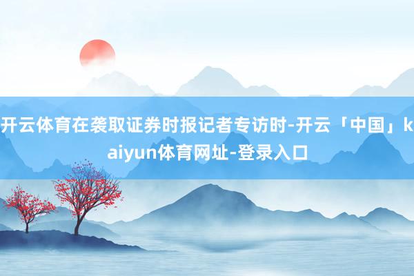 开云体育在袭取证券时报记者专访时-开云「中国」kaiyun体育网址-登录入口