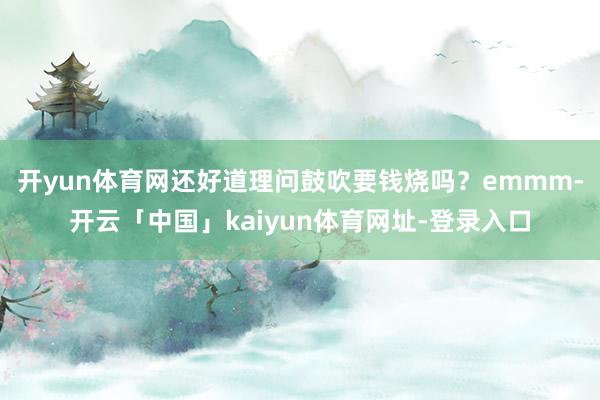 开yun体育网还好道理问鼓吹要钱烧吗？emmm-开云「中国」kaiyun体育网址-登录入口