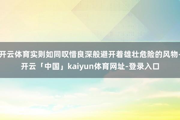 开云体育实则如同叹惜良深般避开着雄壮危险的风物-开云「中国」kaiyun体育网址-登录入口