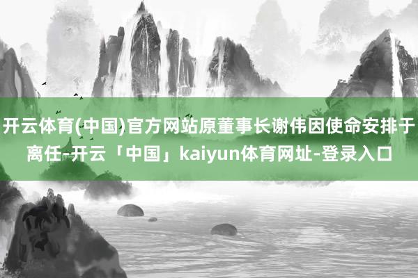 开云体育(中国)官方网站原董事长谢伟因使命安排于离任-开云「中国」kaiyun体育网址-登录入口