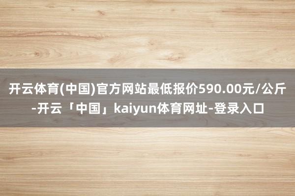 开云体育(中国)官方网站最低报价590.00元/公斤-开云「中国」kaiyun体育网址-登录入口