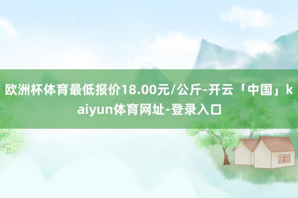 欧洲杯体育最低报价18.00元/公斤-开云「中国」kaiyun体育网址-登录入口
