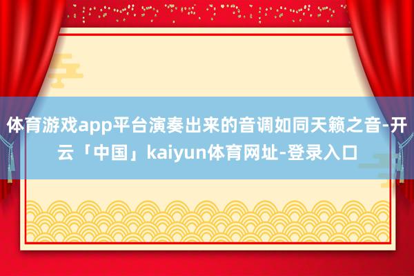 体育游戏app平台演奏出来的音调如同天籁之音-开云「中国」kaiyun体育网址-登录入口
