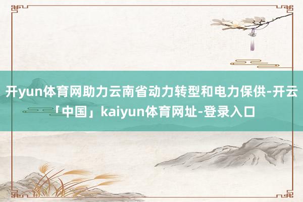 开yun体育网助力云南省动力转型和电力保供-开云「中国」kaiyun体育网址-登录入口