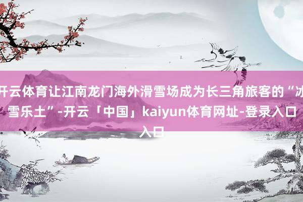开云体育让江南龙门海外滑雪场成为长三角旅客的“冰雪乐土”-开云「中国」kaiyun体育网址-登录入口