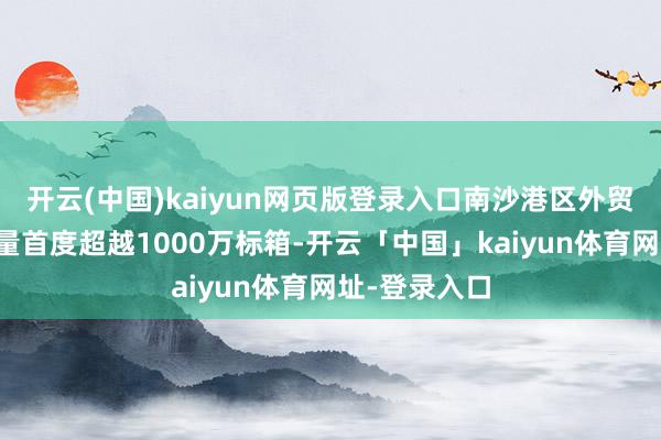 开云(中国)kaiyun网页版登录入口南沙港区外贸集装箱混沌量首度超越1000万标箱-开云「中国」kaiyun体育网址-登录入口