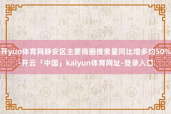 开yun体育网静安区主要商圈搜索量同比增多约50%-开云「中国」kaiyun体育网址-登录入口