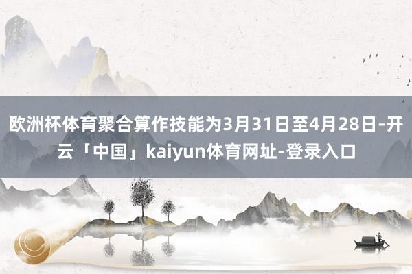 欧洲杯体育聚合算作技能为3月31日至4月28日-开云「中国」kaiyun体育网址-登录入口