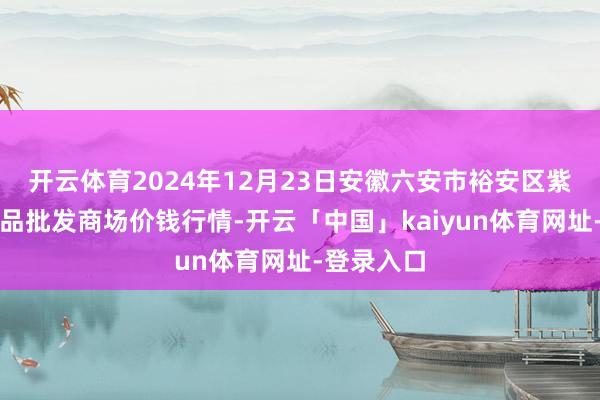 开云体育2024年12月23日安徽六安市裕安区紫竹林农居品批发商场价钱行情-开云「中国」kaiyun体育网址-登录入口