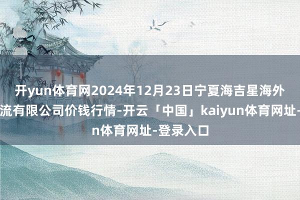 开yun体育网2024年12月23日宁夏海吉星海外农居品物流有限公司价钱行情-开云「中国」kaiyun体育网址-登录入口