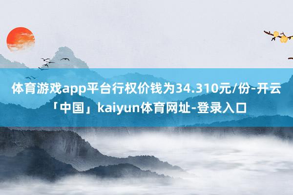 体育游戏app平台行权价钱为34.310元/份-开云「中国」kaiyun体育网址-登录入口