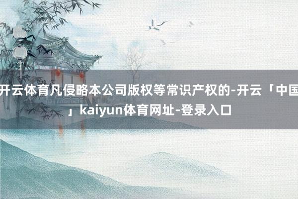 开云体育凡侵略本公司版权等常识产权的-开云「中国」kaiyun体育网址-登录入口