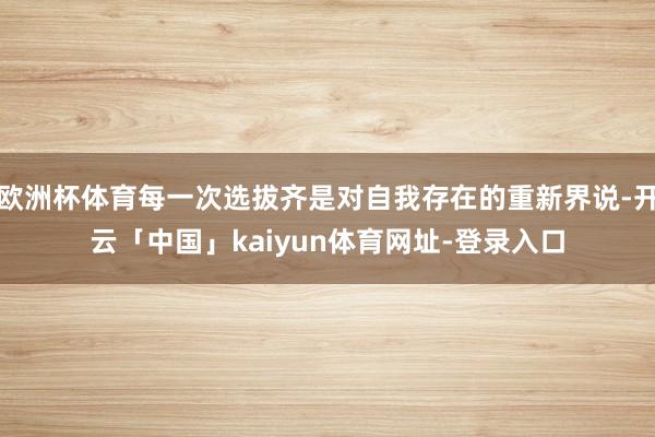 欧洲杯体育每一次选拔齐是对自我存在的重新界说-开云「中国」kaiyun体育网址-登录入口