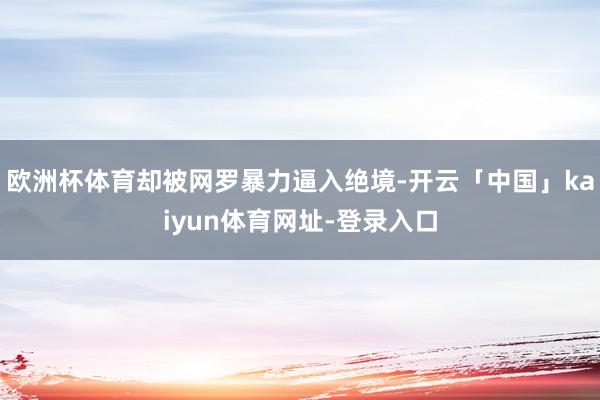 欧洲杯体育却被网罗暴力逼入绝境-开云「中国」kaiyun体育网址-登录入口