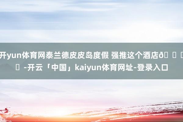开yun体育网泰兰德皮皮岛度假 强推这个酒店🏖️-开云「中国」kaiyun体育网址-登录入口