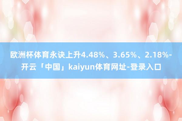 欧洲杯体育永诀上升4.48%、3.65%、2.18%-开云「中国」kaiyun体育网址-登录入口