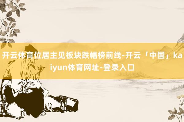 开云体育位居主见板块跌幅榜前线-开云「中国」kaiyun体育网址-登录入口
