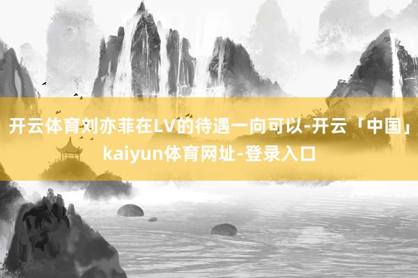 开云体育刘亦菲在LV的待遇一向可以-开云「中国」kaiyun体育网址-登录入口