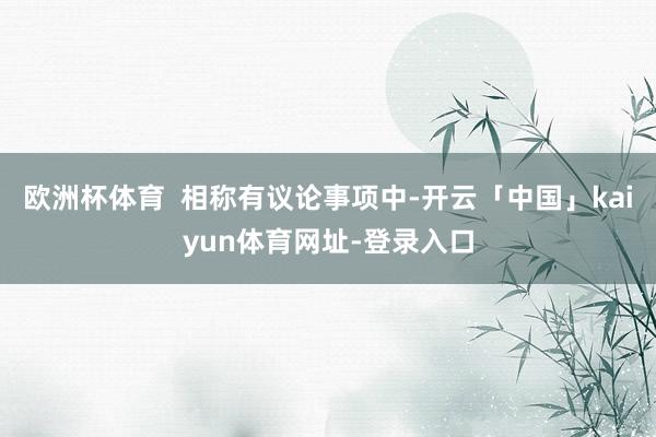 欧洲杯体育  相称有议论事项中-开云「中国」kaiyun体育网址-登录入口